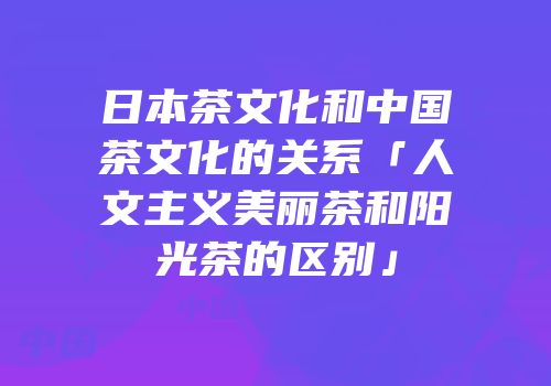 日本茶文化和中国茶文化的关系「人文主义美丽茶和阳光茶的区别」