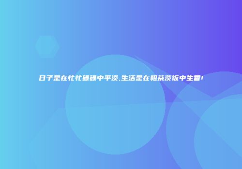 日子是在忙忙碌碌中平淡,生活是在粗茶淡饭中生香!