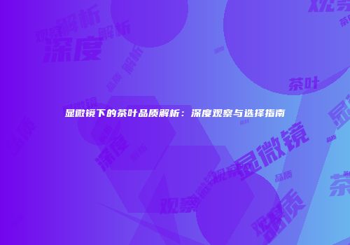 显微镜下的茶叶品质解析：深度观察与选择指南