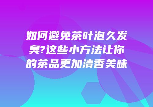 如何避免茶叶泡久发臭?这些小方法让你的茶品更加清香美味