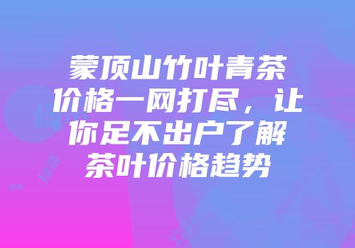 蒙顶山竹叶青茶价格一网打尽，让你足不出户了解茶叶价格趋势