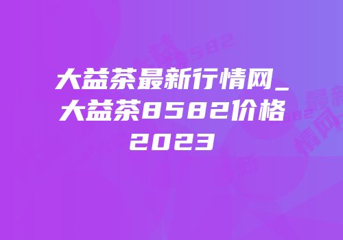 大益茶最新行情网_大益茶8582价格2023