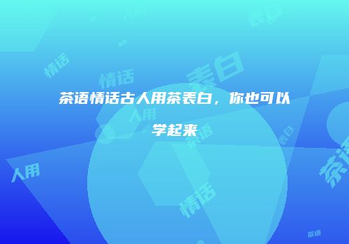 茶语情话古人用茶表白，你也可以学起来