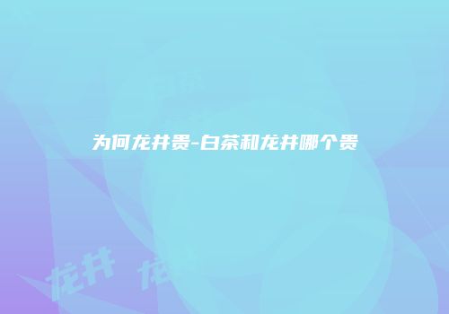 为何龙井贵-白茶和龙井哪个贵