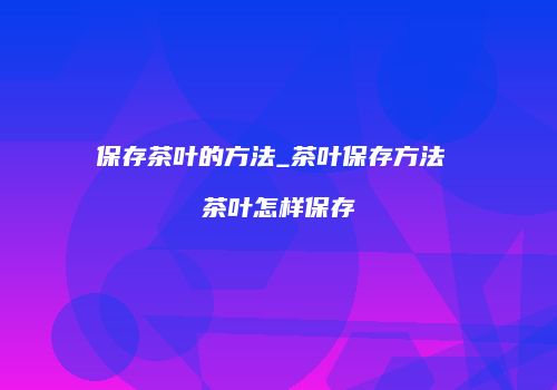 保存茶叶的方法_茶叶保存方法 茶叶怎样保存