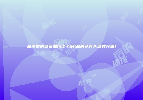 品茶后的感觉应该怎么说(品茶从真实感受开始)