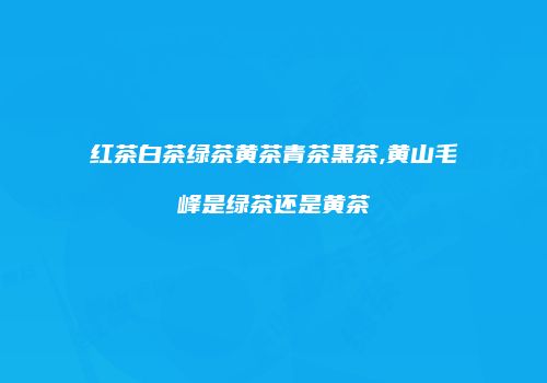 红茶白茶绿茶黄茶青茶黑茶,黄山毛峰是绿茶还是黄茶