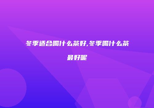 冬季适合喝什么茶好,冬季喝什么茶最好呢