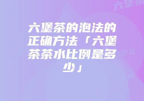 六堡茶的泡法的正确方法「六堡茶茶水比例是多少」