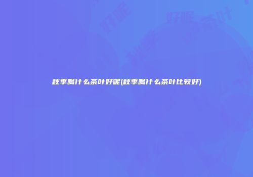秋季喝什么茶叶好呢(秋季喝什么茶叶比较好)