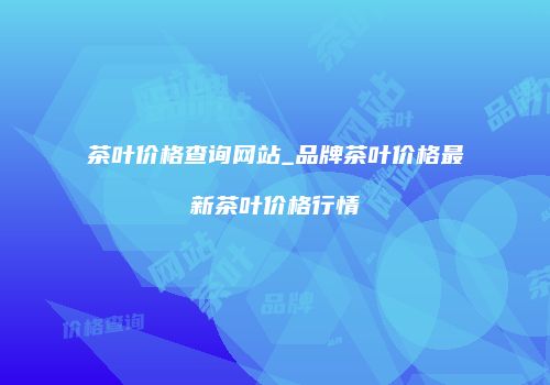 茶叶价格查询网站_品牌茶叶价格最新茶叶价格行情