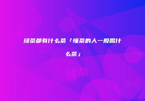 绿茶都有什么茶「懂茶的人一般喝什么茶」