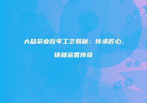大益茶业百年工艺揭秘：传承匠心，铸就茶香传奇