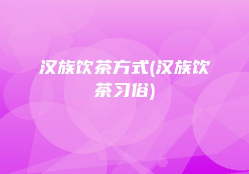 汉族饮茶方式(汉族饮茶习俗)