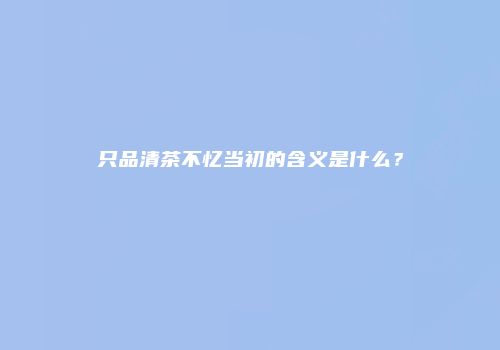 只品清茶不忆当初的含义是什么？