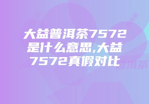 大益普洱茶7572是什么意思,大益7572真假对比
