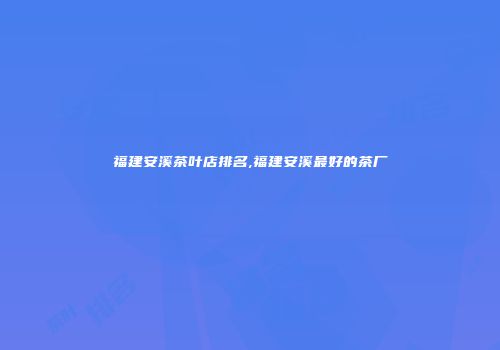 福建安溪茶叶店排名,福建安溪最好的茶厂