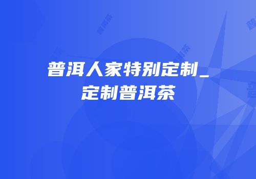 普洱人家特别定制_定制普洱茶