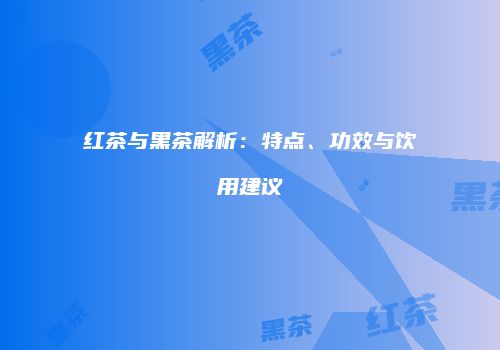 红茶与黑茶解析：特点、功效与饮用建议