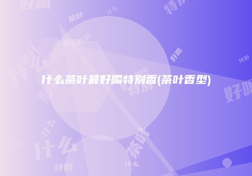 什么茶叶最好喝特别香(茶叶香型)