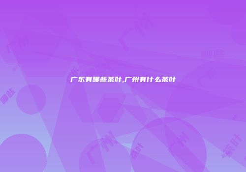 广东有哪些茶叶,广州有什么茶叶