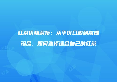 红茶价格解析：从平价口粮到高端珍品，如何选择适合自己的红茶