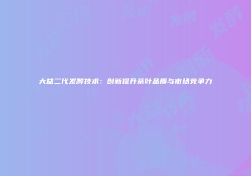 大益二代发酵技术：创新提升茶叶品质与市场竞争力