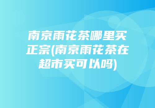 南京雨花茶哪里买正宗(南京雨花茶在超市买可以吗)
