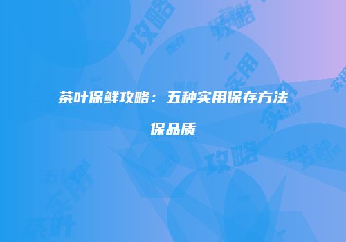 茶叶保鲜攻略：五种实用保存方法保品质