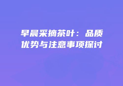 早晨采摘茶叶：品质优势与注意事项探讨