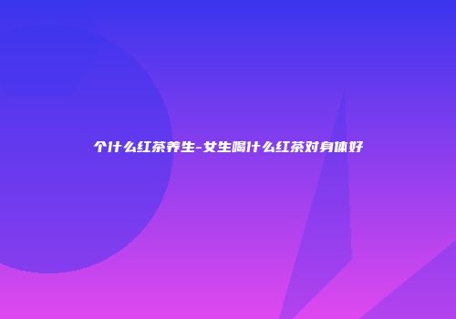 个什么红茶养生-女生喝什么红茶对身体好