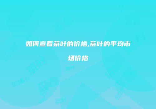 如何查看茶叶的价格,茶叶的平均市场价格