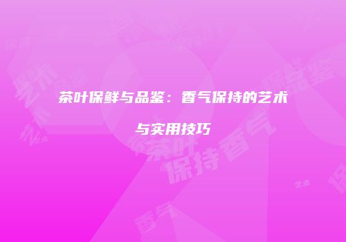 茶叶保鲜与品鉴：香气保持的艺术与实用技巧