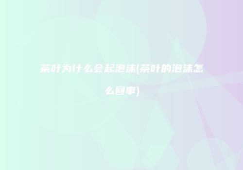 茶叶为什么会起泡沫(茶叶的泡沫怎么回事)