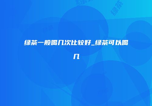 绿茶一般喝几次比较好_绿茶可以喝几