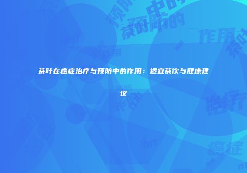 茶叶在癌症治疗与预防中的作用：适宜茶饮与健康建议