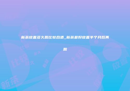 新茶放置多久喝比较合适_新茶最好放置半个月后再喝