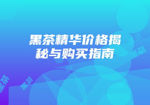 黑茶精华价格揭秘与购买指南