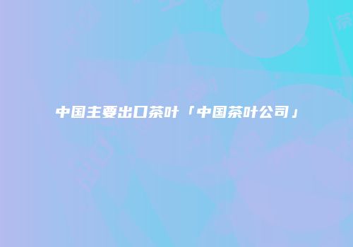 中国主要出口茶叶「中国茶叶公司」