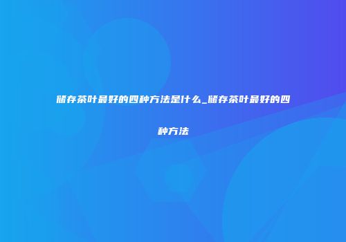 储存茶叶最好的四种方法是什么_储存茶叶最好的四种方法
