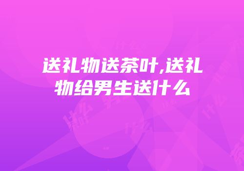 送礼物送茶叶,送礼物给男生送什么