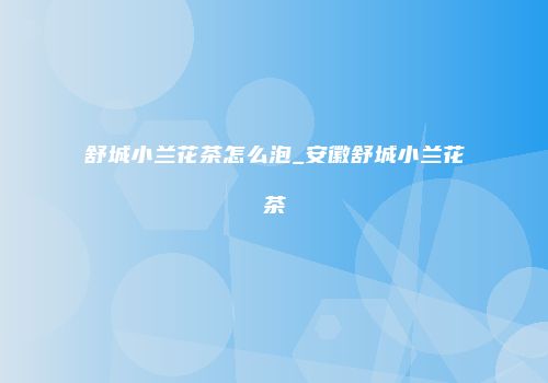 舒城小兰花茶怎么泡_安徽舒城小兰花茶