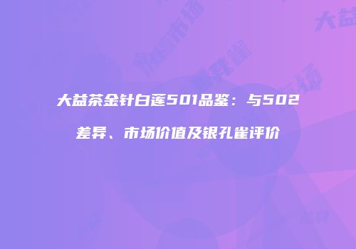 大益茶金针白莲501品鉴：与502差异、市场价值及银孔雀评价