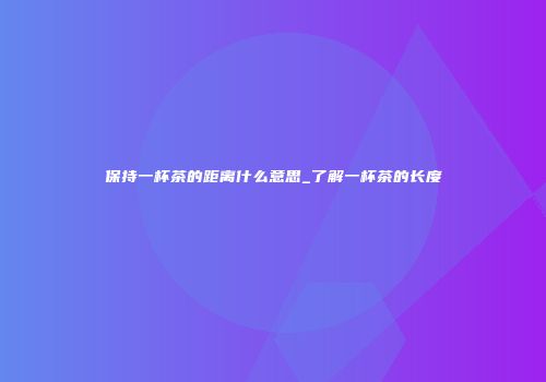 保持一杯茶的距离什么意思_了解一杯茶的长度