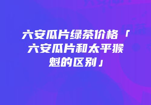 六安瓜片绿茶价格「六安瓜片和太平猴魁的区别」