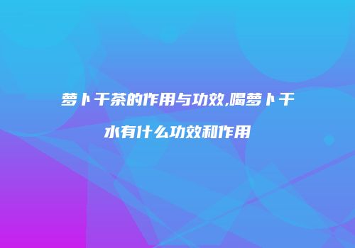 萝卜干茶的作用与功效,喝萝卜干水有什么功效和作用