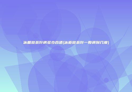 冰箱放茶叶调多少合适(冰柜放茶叶一般调到几度)