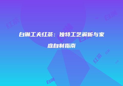 白琳工夫红茶：独特工艺解析与家庭自制指南