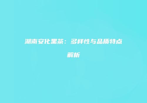 湖南安化黑茶：多样性与品质特点解析