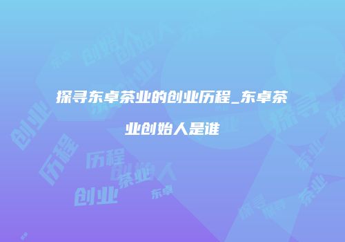 探寻东卓茶业的创业历程_东卓茶业创始人是谁